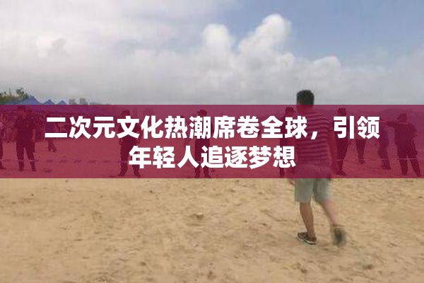 二次元文化热潮席卷全球，引领年轻人追逐梦想
