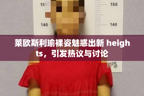 莱欧斯利瑜裸姿魅惑出新 heights，引发热议与讨论