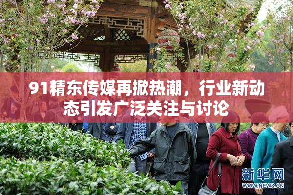 91精东传媒再掀热潮，行业新动态引发广泛关注与讨论