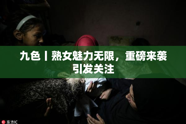 九色丨熟女魅力无限，重磅来袭引发关注