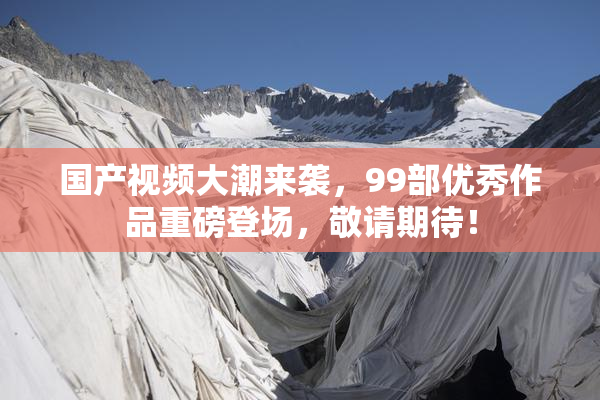 国产视频大潮来袭，99部优秀作品重磅登场，敬请期待！