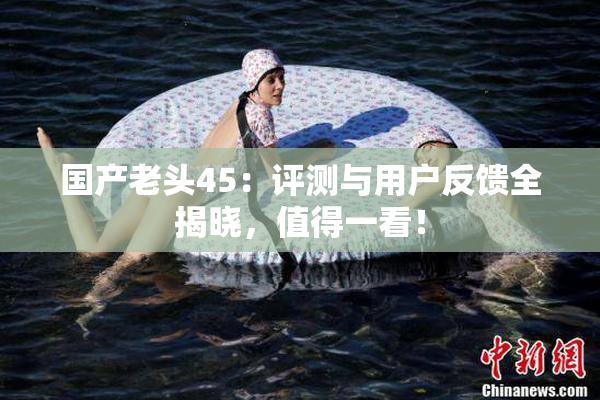 国产老头45：评测与用户反馈全揭晓，值得一看！
