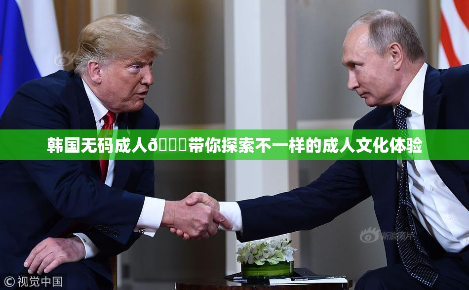 韩国无码成人🔞带你探索不一样的成人文化体验