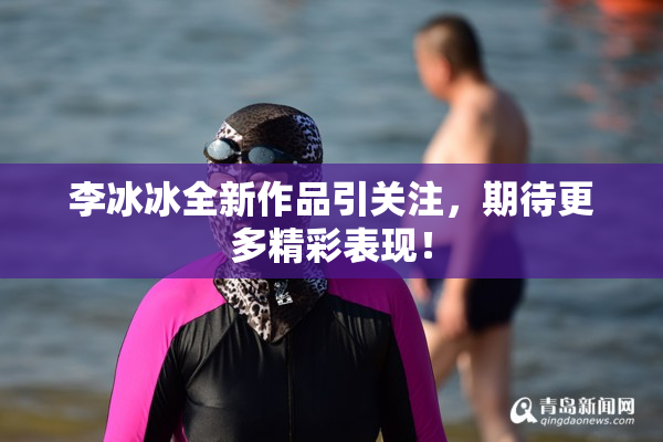 李冰冰全新作品引关注，期待更多精彩表现！