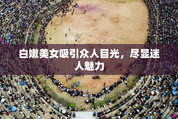 白嫩美女吸引众人目光，尽显迷人魅力