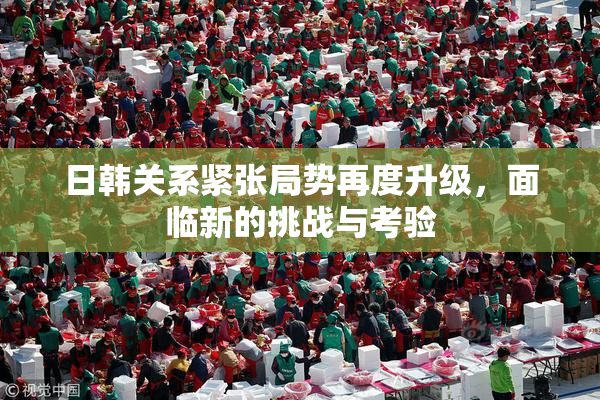 日韩关系紧张局势再度升级，面临新的挑战与考验