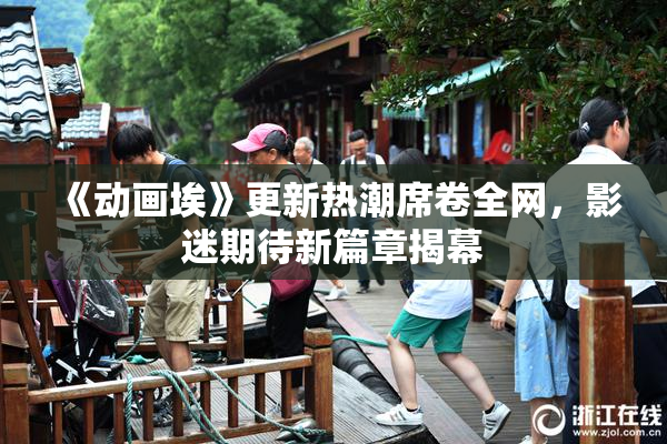 《动画埃》更新热潮席卷全网，影迷期待新篇章揭幕