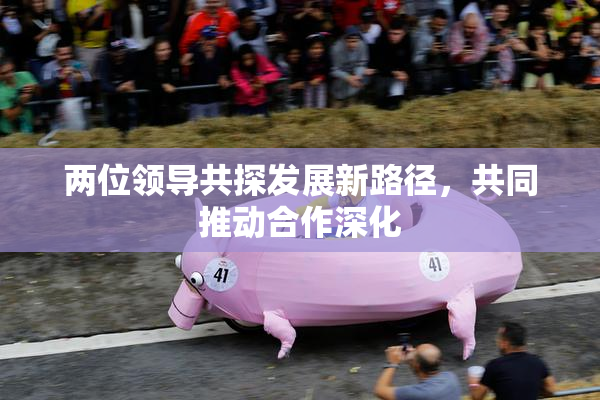 两位领导共探发展新路径，共同推动合作深化
