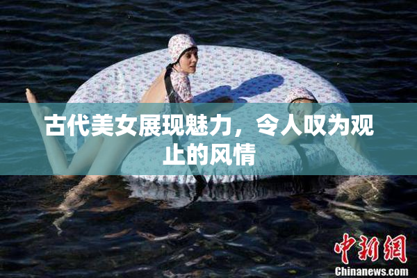 古代美女展现魅力，令人叹为观止的风情