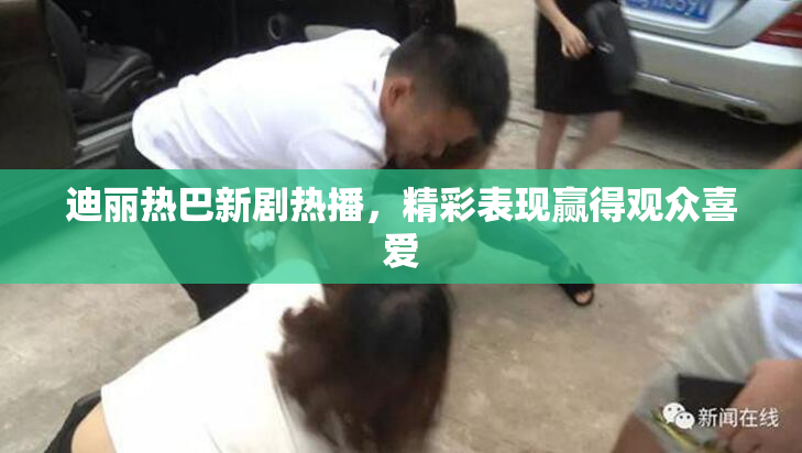 迪丽热巴新剧热播，精彩表现赢得观众喜爱