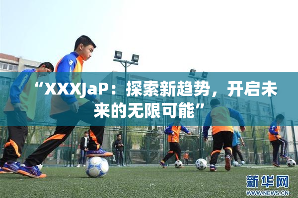 “XXXJaP：探索新趋势，开启未来的无限可能”