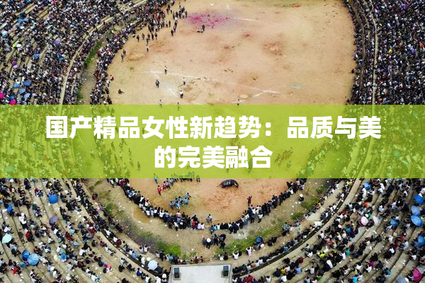 国产精品女性新趋势：品质与美的完美融合