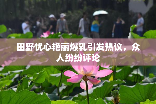 田野忧心艳丽爆乳引发热议，众人纷纷评论