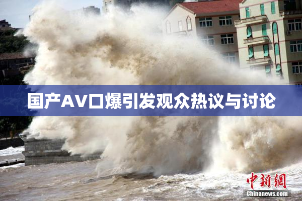 国产AV口爆引发观众热议与讨论