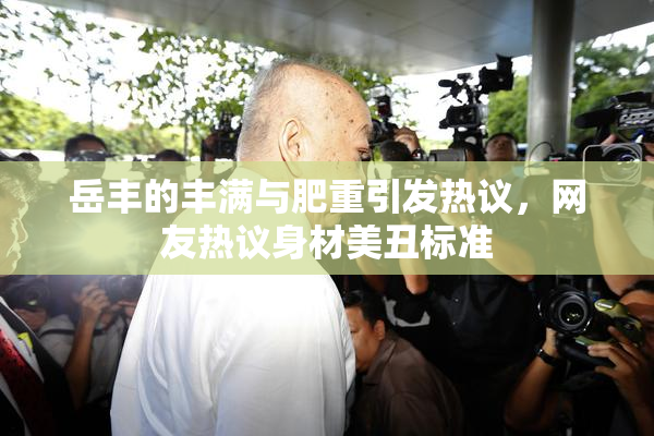 岳丰的丰满与肥重引发热议，网友热议身材美丑标准