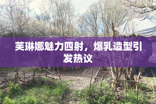 芙琳娜魅力四射，爆乳造型引发热议