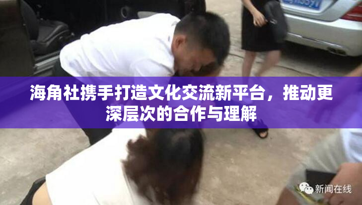 海角社携手打造文化交流新平台，推动更深层次的合作与理解