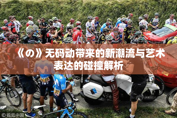 《の》无码动带来的新潮流与艺术表达的碰撞解析