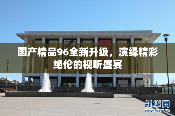 国产精品96全新升级，演绎精彩绝伦的视听盛宴