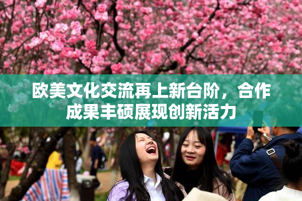 欧美文化交流再上新台阶，合作成果丰硕展现创新活力