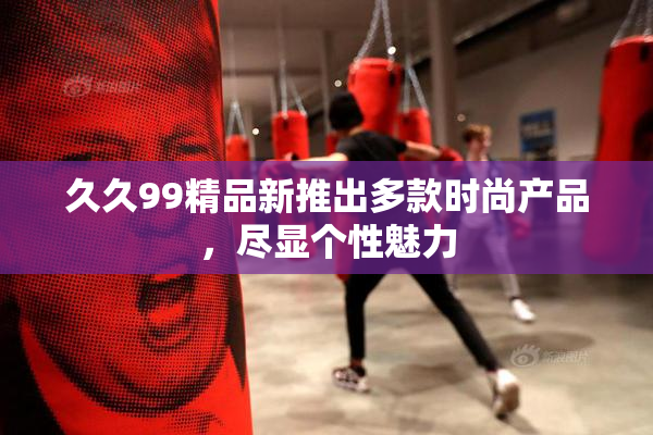 久久99精品新推出多款时尚产品，尽显个性魅力