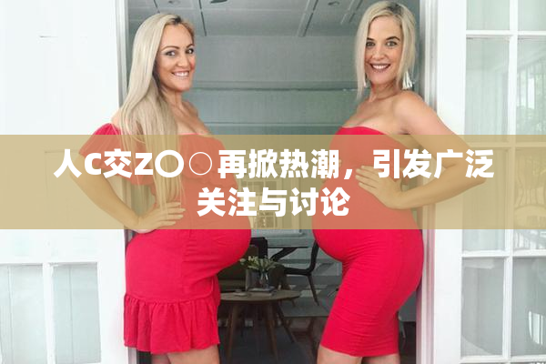 人C交Z〇○再掀热潮，引发广泛关注与讨论