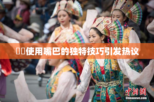 妺妺使用嘴巴的独特技巧引发热议