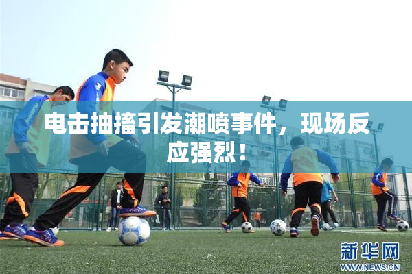 电击抽搐引发潮喷事件，现场反应强烈！