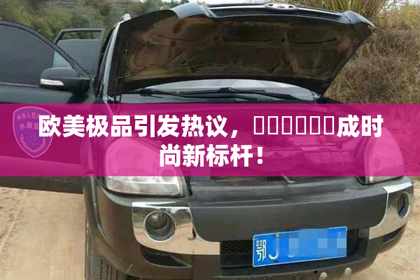 欧美极品引发热议，❌‌❌‌❌‌成时尚新标杆！