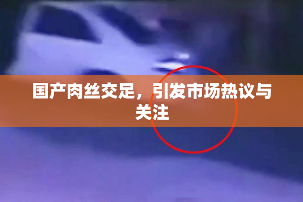 国产肉丝交足，引发市场热议与关注