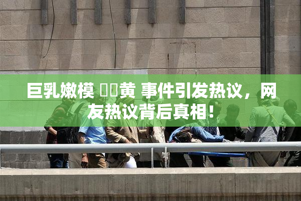 巨乳嫩模 ❌‌黄 事件引发热议，网友热议背后真相！