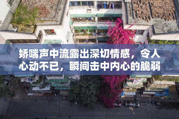 娇喘声中流露出深切情感，令人心动不已，瞬间击中内心的脆弱。
