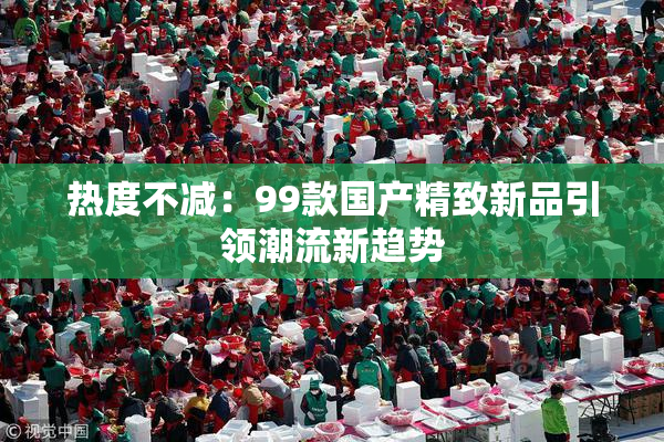 热度不减：99款国产精致新品引领潮流新趋势