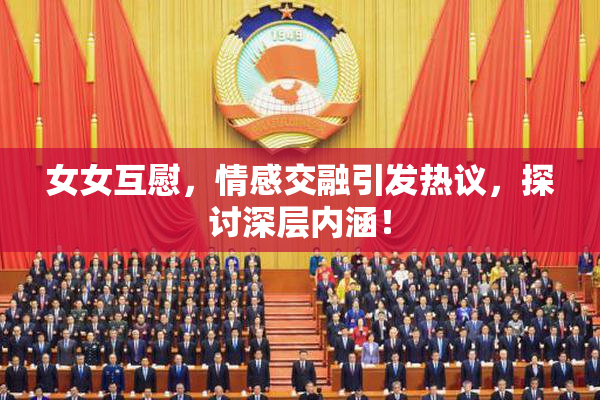女女互慰，情感交融引发热议，探讨深层内涵！