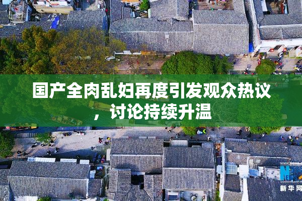 国产全肉乱妇再度引发观众热议，讨论持续升温