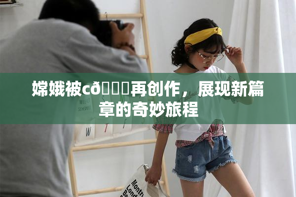 嫦娥被c🔞再创作，展现新篇章的奇妙旅程