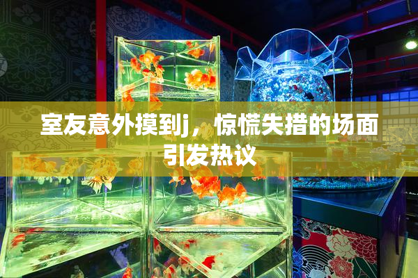 室友意外摸到j，惊慌失措的场面引发热议
