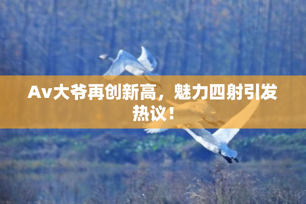 Av大爷再创新高，魅力四射引发热议！