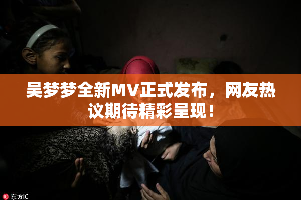吴梦梦全新MV正式发布，网友热议期待精彩呈现！