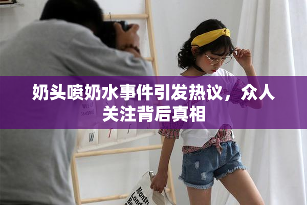 奶头喷奶水事件引发热议，众人关注背后真相