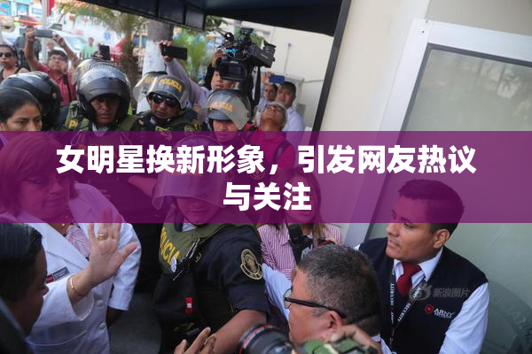 女明星换新形象，引发网友热议与关注