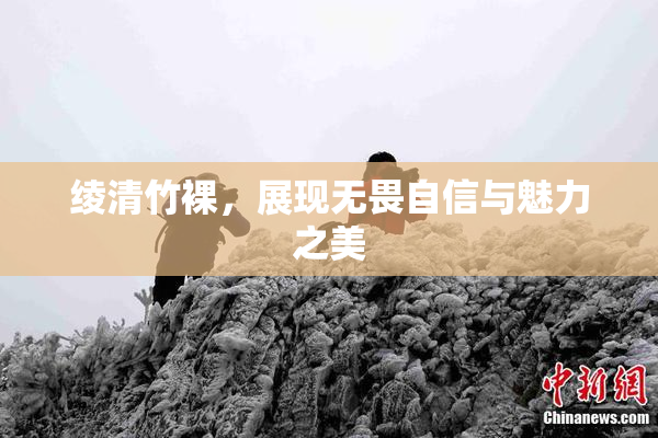 绫清竹裸，展现无畏自信与魅力之美