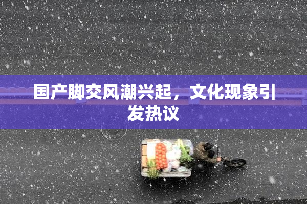 国产脚交风潮兴起，文化现象引发热议