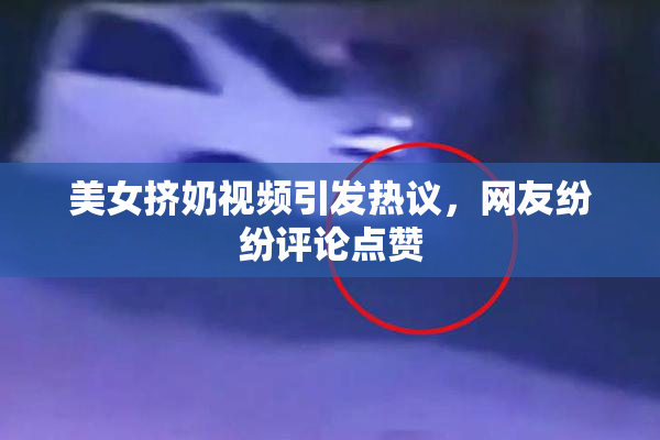 美女挤奶视频引发热议，网友纷纷评论点赞