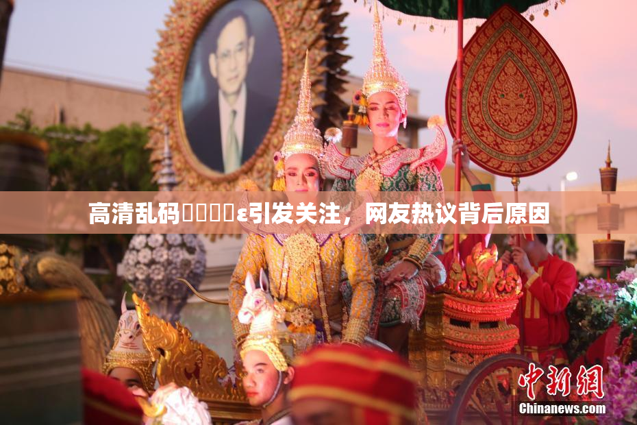 高清乱码❌‌❌‌ε引发关注，网友热议背后原因