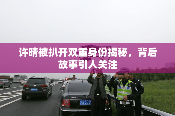 许晴被扒开双重身份揭秘，背后故事引人关注