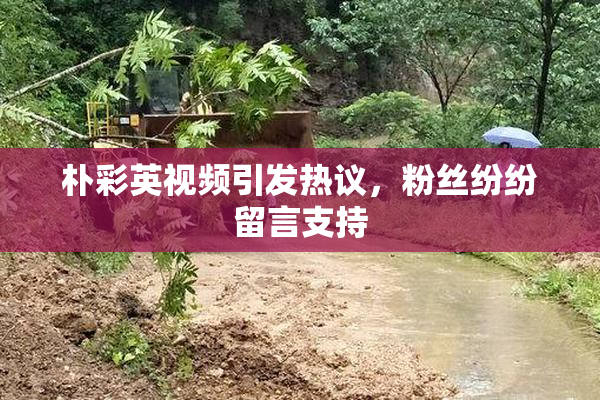 朴彩英视频引发热议，粉丝纷纷留言支持
