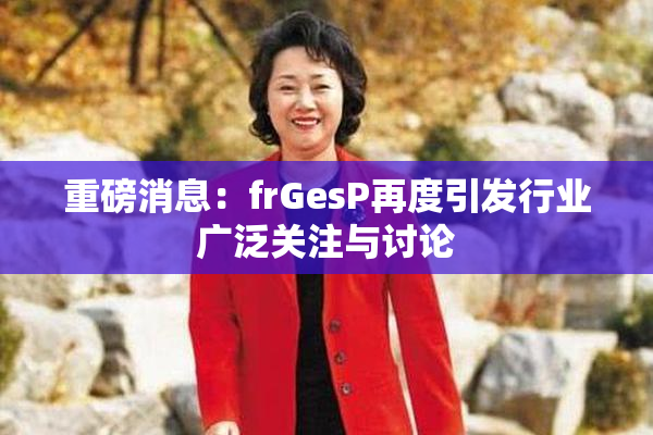 重磅消息：frGesP再度引发行业广泛关注与讨论