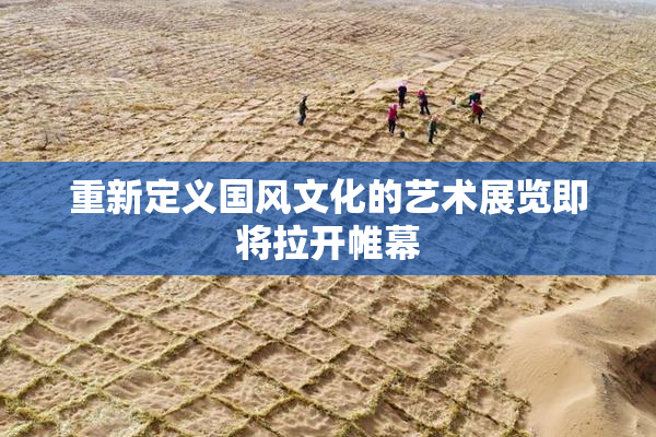 重新定义国风文化的艺术展览即将拉开帷幕