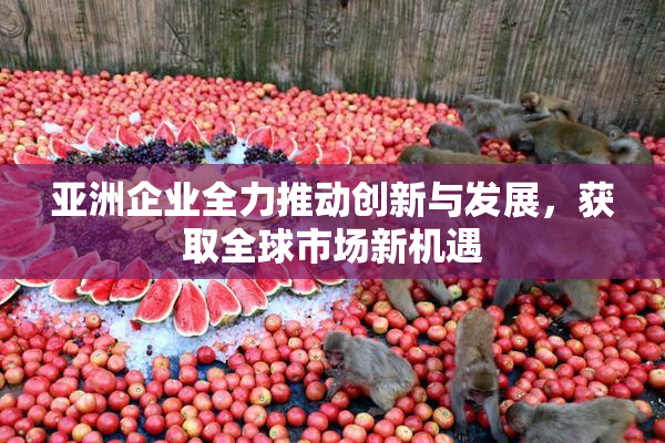 亚洲企业全力推动创新与发展，获取全球市场新机遇